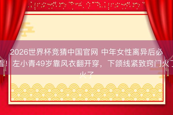 2026世界杯竞猜中国官网 中年女性离异后必看！左小青49岁靠风衣翻开穿，下颌线紧致窍门火了