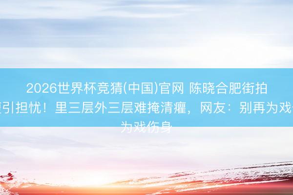 2026世界杯竞猜(中国)官网 陈晓合肥街拍暴瘦引担忧!里三层外三层难掩清癯,网友:别再为戏伤身