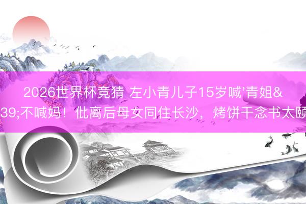 2026世界杯竞猜 左小青儿子15岁喊'青姐'不喊妈!仳离后母女同住长沙,烤饼干念书太颐养