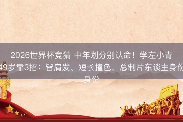 2026世界杯竞猜 中年划分别认命！学左小青49岁靠3招：皆肩发、短长撞色、总制片东谈主身份
