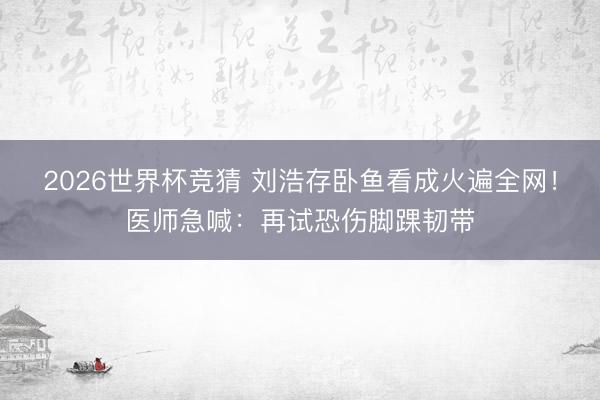 2026世界杯竞猜 刘浩存卧鱼看成火遍全网!医师急喊:再试恐伤脚踝韧带