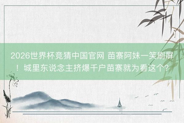 2026世界杯竞猜中国官网 苗寨阿妹一笑刷屏!城里东说念主挤爆千户苗寨就为看这个?