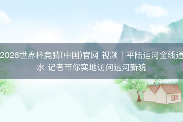 2026世界杯竞猜(中国)官网 视频丨平陆运河全线通水 记者带你实地访问运河新貌