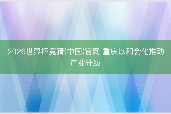 2026世界杯竞猜(中国)官网 重庆以和会化推动产业升级