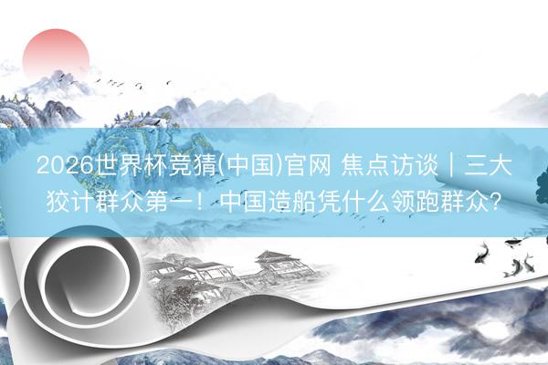 2026世界杯竞猜(中国)官网 焦点访谈|三大狡计群众第一!中国造船凭什么领跑群众?