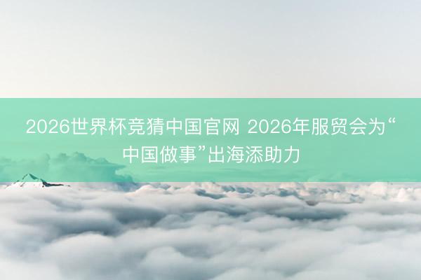 2026世界杯竞猜中国官网 2026年服贸会为“中国做事”出海添助力