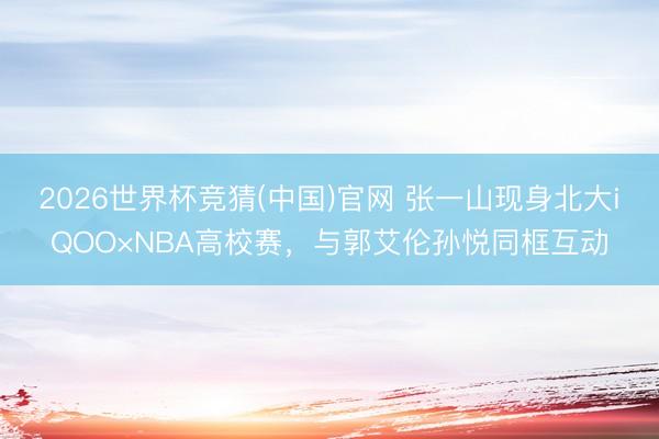 2026世界杯竞猜(中国)官网 张一山现身北大iQOO×NBA高校赛,与郭艾伦孙悦同框互动
