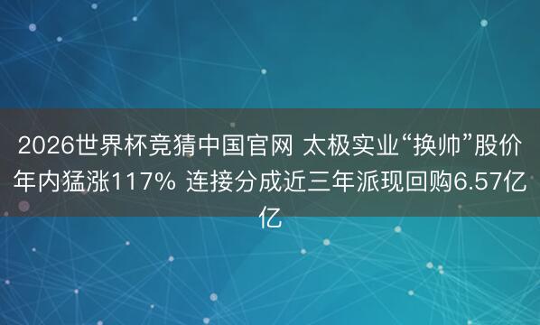 2026世界杯竞猜中国官网 太极实业“换帅”股价年内猛涨117% 连接分成近三年派现回购6.57亿