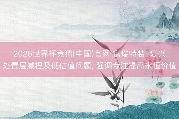 2026世界杯竞猜(中国)官网 富瑞特装: 复兴处置层减捏及低估值问题， 强调专注提高永恒价值