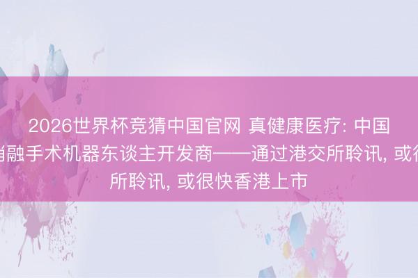 2026世界杯竞猜中国官网 真健康医疗: 中国经皮穿刺及消融手术机器东谈主开发商——通过港交所聆讯, 或很快香港上市