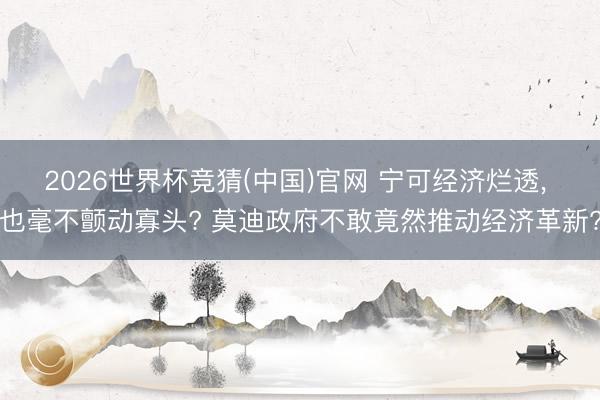 2026世界杯竞猜(中国)官网 宁可经济烂透, 也毫不颤动寡头? 莫迪政府不敢竟然推动经济革新?