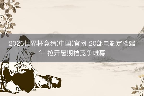 2026世界杯竞猜(中国)官网 20部电影定档端午 拉开暑期档竞争帷幕