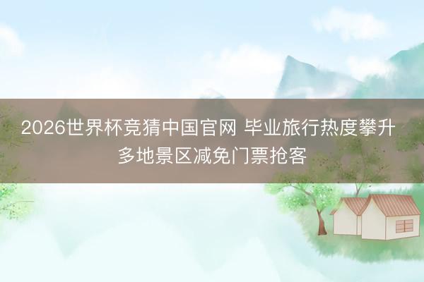 2026世界杯竞猜中国官网 毕业旅行热度攀升 多地景区减免门票抢客