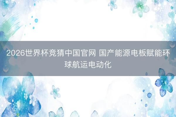 2026世界杯竞猜中国官网 国产能源电板赋能环球航运电动化