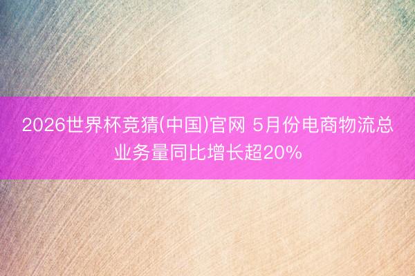 2026世界杯竞猜(中国)官网 5月份电商物流总业务量同比增长超20%