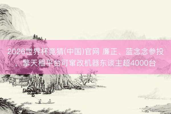 2026世界杯竞猜(中国)官网 廉正、蓝念念参投,擎天租平台可窜改机器东谈主超4000台