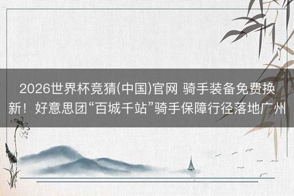 2026世界杯竞猜(中国)官网 骑手装备免费换新!好意思团“百城千站”骑手保障行径落地广州