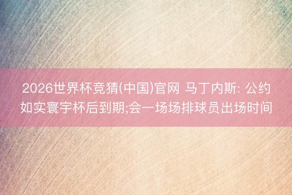 2026世界杯竞猜(中国)官网 马丁内斯: 公约如实寰宇杯后到期;会一场场排球员出场时间
