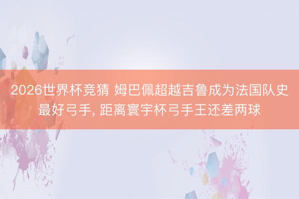 2026世界杯竞猜 姆巴佩超越吉鲁成为法国队史最好弓手, 距离寰宇杯弓手王还差两球