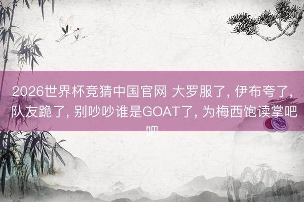 2026世界杯竞猜中国官网 大罗服了, 伊布夸了, 队友跪了, 别吵吵谁是GOAT了, 为梅西饱读掌吧