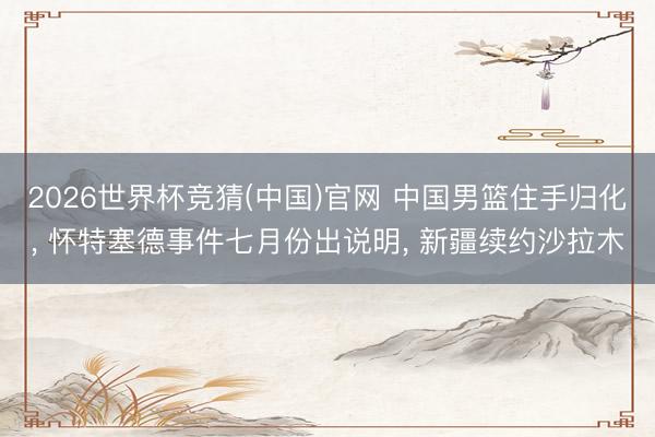 2026世界杯竞猜(中国)官网 中国男篮住手归化, 怀特塞德事件七月份出说明, 新疆续约沙拉木