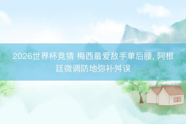 2026世界杯竞猜 梅西最爱敌手单后腰, 阿根廷微调防地弥补舛误