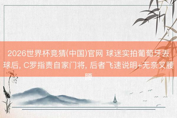 2026世界杯竞猜(中国)官网 球迷实拍葡萄牙丢球后， C罗指责自家门将， 后者飞速说明+无奈叉腰
