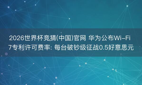 2026世界杯竞猜(中国)官网 华为公布Wi-Fi 7专利许可费率: 每台破钞级征战0.5好意思元
