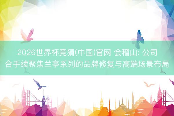 2026世界杯竞猜(中国)官网 会稽山: 公司合手续聚焦兰亭系列的品牌修复与高端场景布局