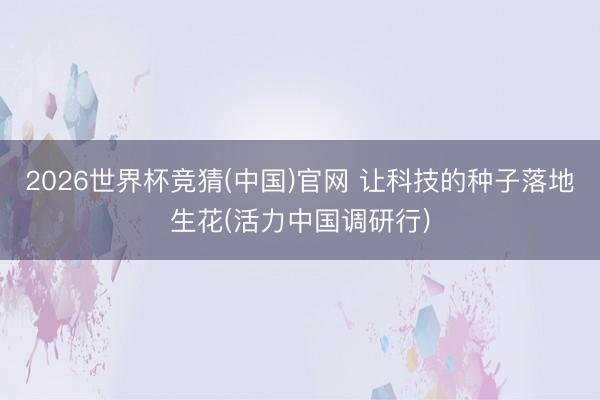 2026世界杯竞猜(中国)官网 让科技的种子落地生花(活力中国调研行)